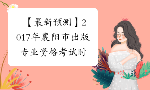 【最新预测】2017年襄阳市出版专业资格考试时间预计为10