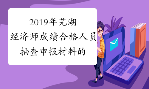 2019年芜湖经济师成绩合格人员抽查申报材料的通知（3月27