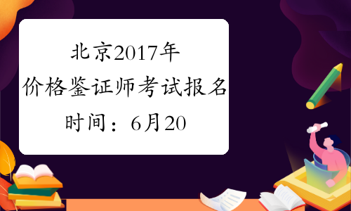 北京2017年价格鉴证师考试报名时间：6月20日至7月10日