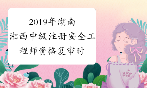 2019年湖南湘西中级注册安全工程师资格复审时间延长至202