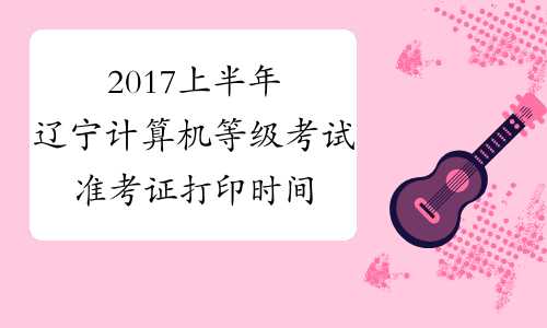 2017上半年辽宁计算机等级考试准考证打印时间：3月15日-22日