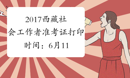 2017西藏社会工作者准考证打印时间：6月11日-16日