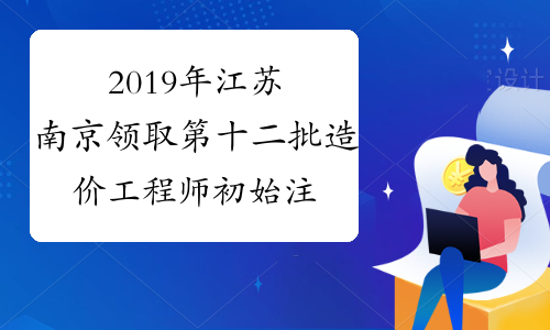 2019年江苏南京领取第十二批造价工程师初始注册证书的通知