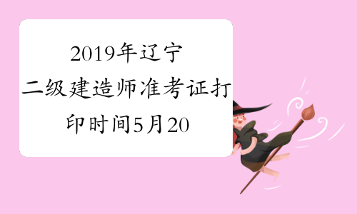 2019年辽宁二级建造师准考证打印时间5月20-5月25日