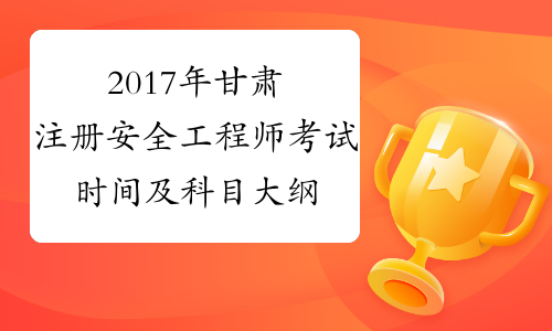2017年甘肃注册安全工程师考试时间及科目大纲