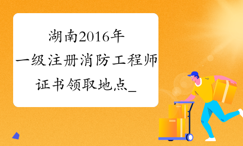 湖南2016年一级注册消防工程师证书领取地点_2016年湖南消