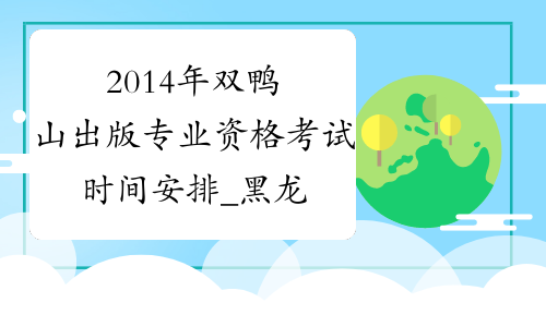 2014年双鸭山出版专业资格考试时间安排_黑龙江出版资格考