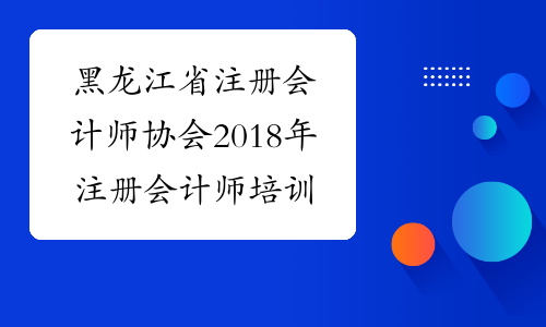 黑龙江省注册会计师协会2018年注册会计师培训计划