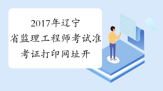 2017年辽宁省监理工程师考试准考证打印网址开通时间预测