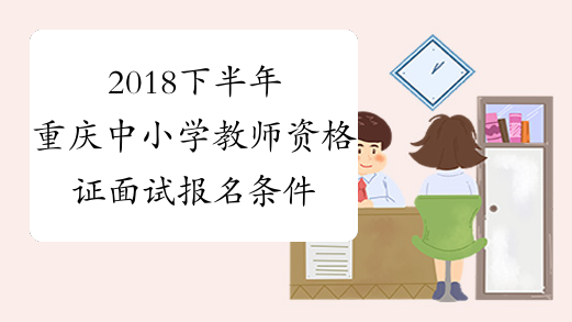2018下半年重庆中小学教师资格证面试报名条件已公布