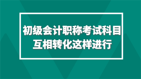 初级会计职称考试科目互相转化这样进行.png