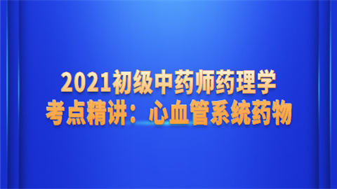 2021初级中药师药理学考点精讲：心血管系统药物.png