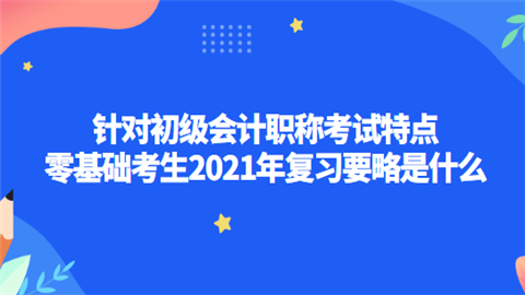 针对初级会计职称考试特点 零基础考生2021年复习要略是什么.png