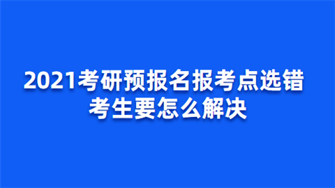 2021考研预报名报考点选错 考生要怎么解决.png