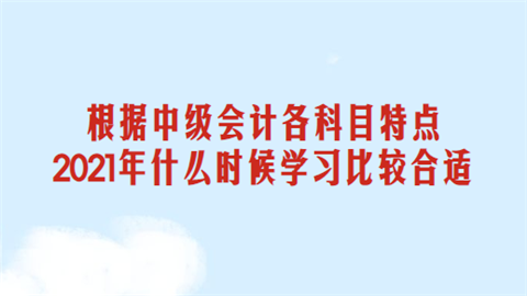 根据中级会计各科目特点 2021年什么时候学习比较合适.png