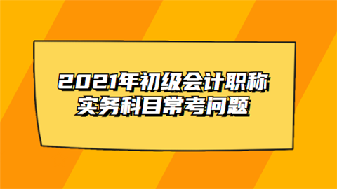 2021年初级会计职称实务科目常考问题.png