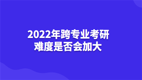 2022年跨专业考研难度是否会加大.png