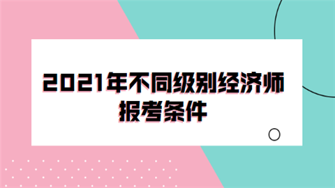 2021年不同级别经济师报考条件.png