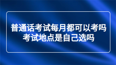 普通话考试每月都可以考吗 考试地点是自己选吗.png