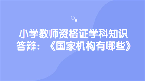 小学教师资格证学科知识答辩：《国家机构有哪些》.png