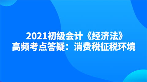 2021初级会计《经济法》高频考点答疑：消费税征税环境.png