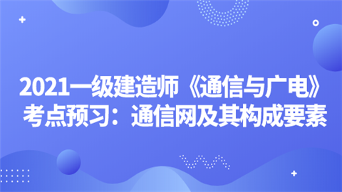 2021一级建造师《通信与广电》考点预习：通信网及其构成要素.png