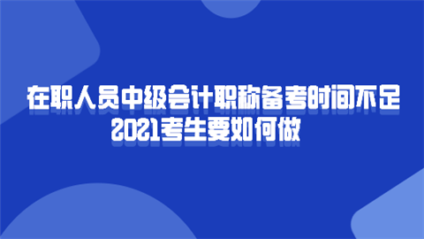 在职人员中级会计职称备考时间不足 2021考生要如何做.png