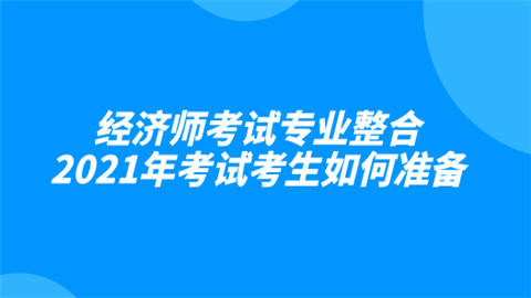 经济师考试专业整合 2021年考试考生如何准备.png