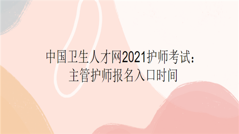 中国卫生人才网2021护师考试：主管护师报名入口时间.png