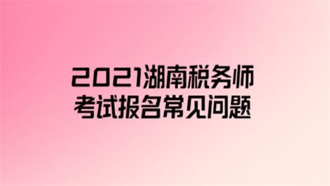 2021湖南税务师考试报名常见问题.png