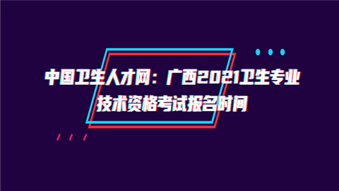 中国卫生人才网：广西2021卫生专业技术资格考试报名时间.png