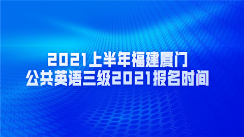 2021上半年福建厦门公共英语三级2021报名时间.png