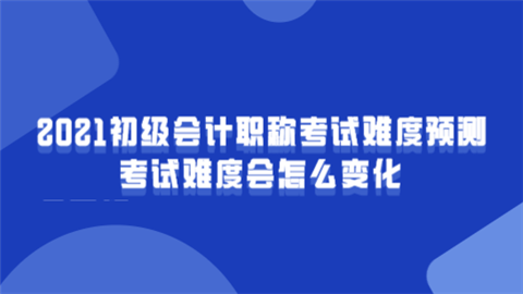 2021初级会计职称考试难度预测 考试难度会怎么变化.png