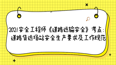 2021安全工程师《道路运输安全》考点：道路货运场站安全生产要求及工作规范.png