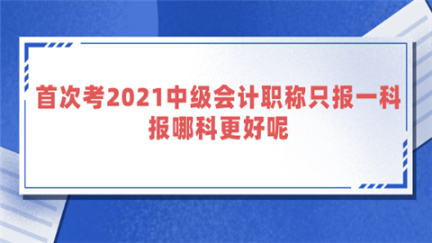 首次考2021中级会计职称只报一科 报哪科更好呢.png