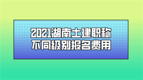 2021湖南土建职称不同级别报名费用.png