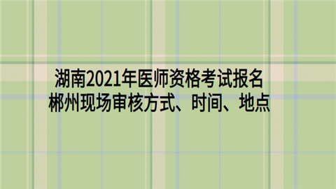 湖南2021年医师资格考试报名郴州现场审核方式、时间、地点.png