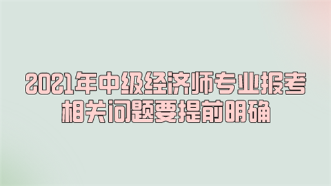 2021年中级经济师专业报考 相关问题要提前明确.png