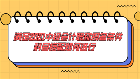 满足2021中级会计职称报名条件 科目搭配如何进行.png