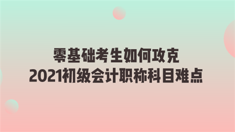 零基础考生如何攻克2021初级会计职称科目难点.png