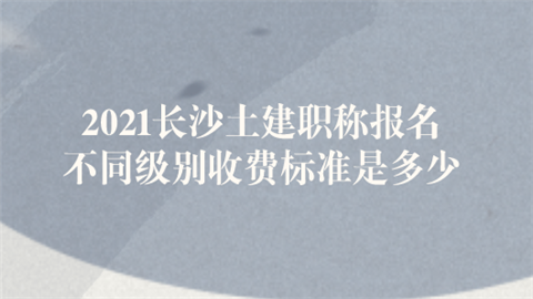 2021长沙土建职称报名 不同级别收费标准是多少.png