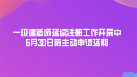 一级建造师延续注册工作开展中 6月30日前主动申请延期.png