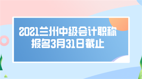 2021兰州中级会计职称报名3月31日截止.png