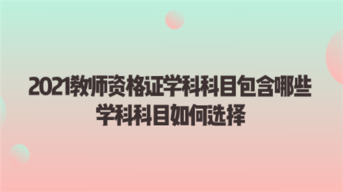 2021教师资格证学科科目包含哪些 学科科目如何选择.png