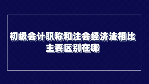 初级会计职称和注会经济法相比 主要区别在哪.png