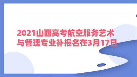 2021山西高考航空服务艺术与管理专业补报名在3月17日.png