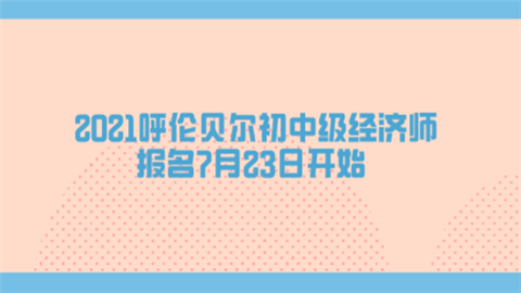 2021呼伦贝尔初中级经济师报名7月23日开始.png